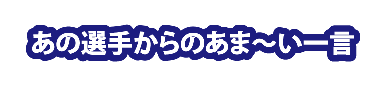 あの選手からのあま～い一言