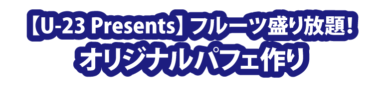 【U-23 Presents】フルーツ盛り放題！「オリジナルパフェ作り」