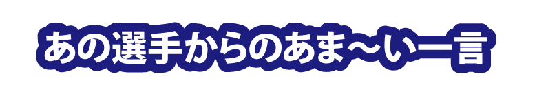 あの選手からのあま～い一言