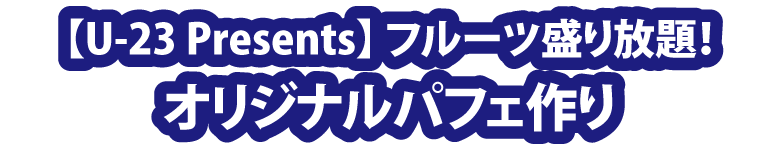 【U-23 Presents】フルーツ盛り放題！「オリジナルパフェ作り」