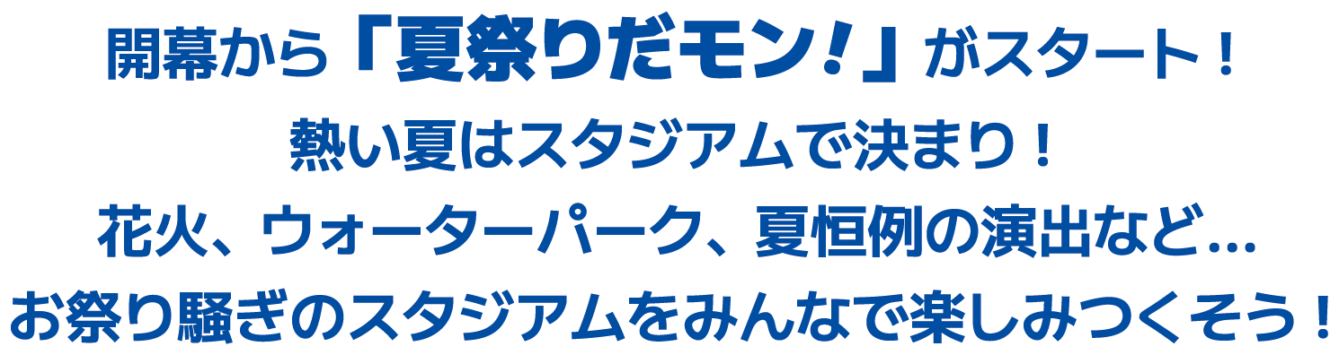 開幕から「夏祭りだモン!!」がスタート!熱い夏はスタジアムで決まり!花火、ウォーターパーク、夏恒例の演出など…お祭り騒ぎのスタジアムをみんなで楽しみつくそう!