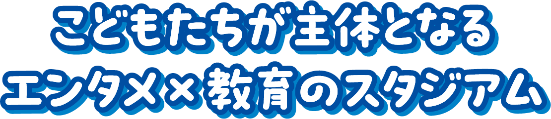こどもたちが主体となるエンタメ×教育のスタジアム