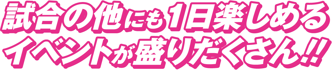 試合の他にも1日楽しめるイベントが盛りだくさん!!