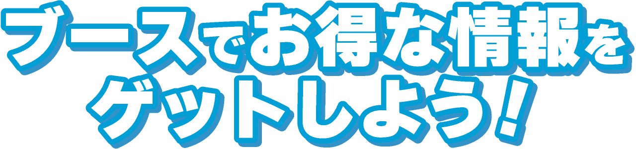 ブースでお得な情報をゲットしよう!