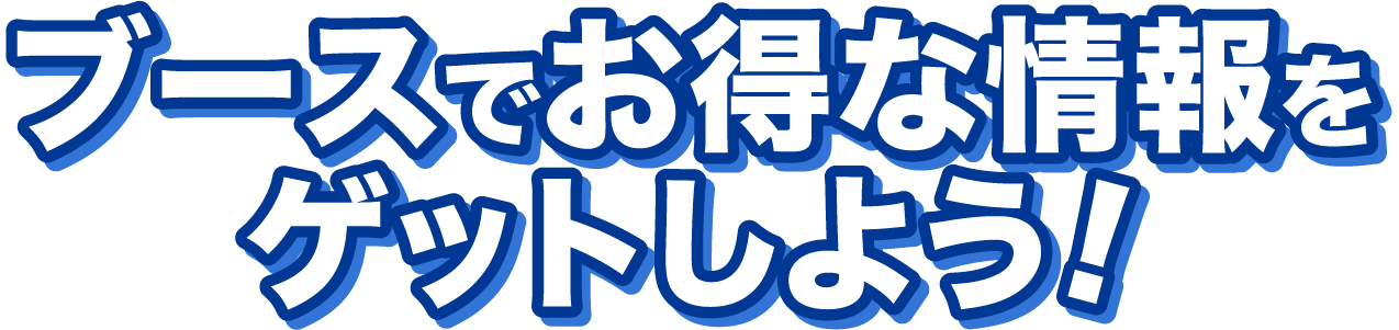 ブースでお得な情報をゲットしよう!