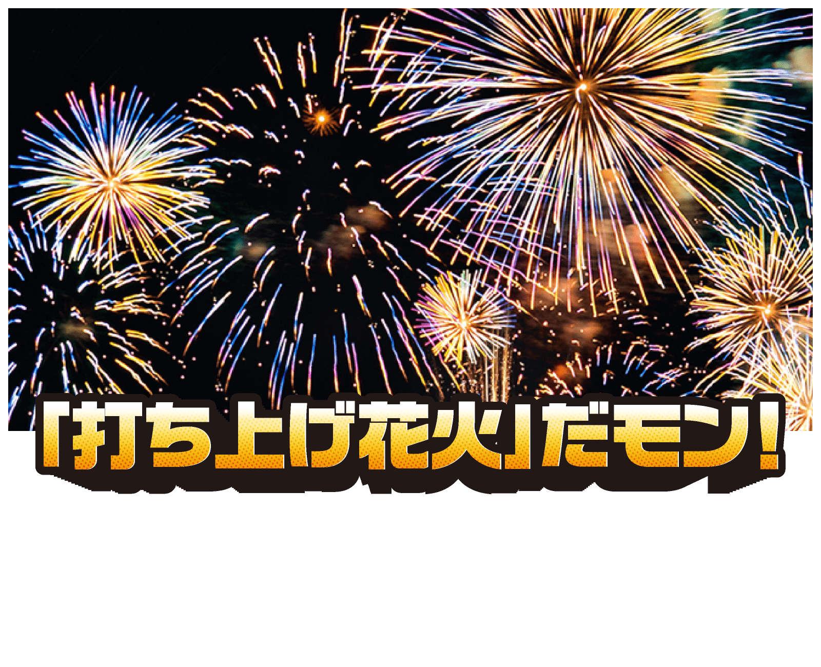 「打ち上げ花火」だモン！